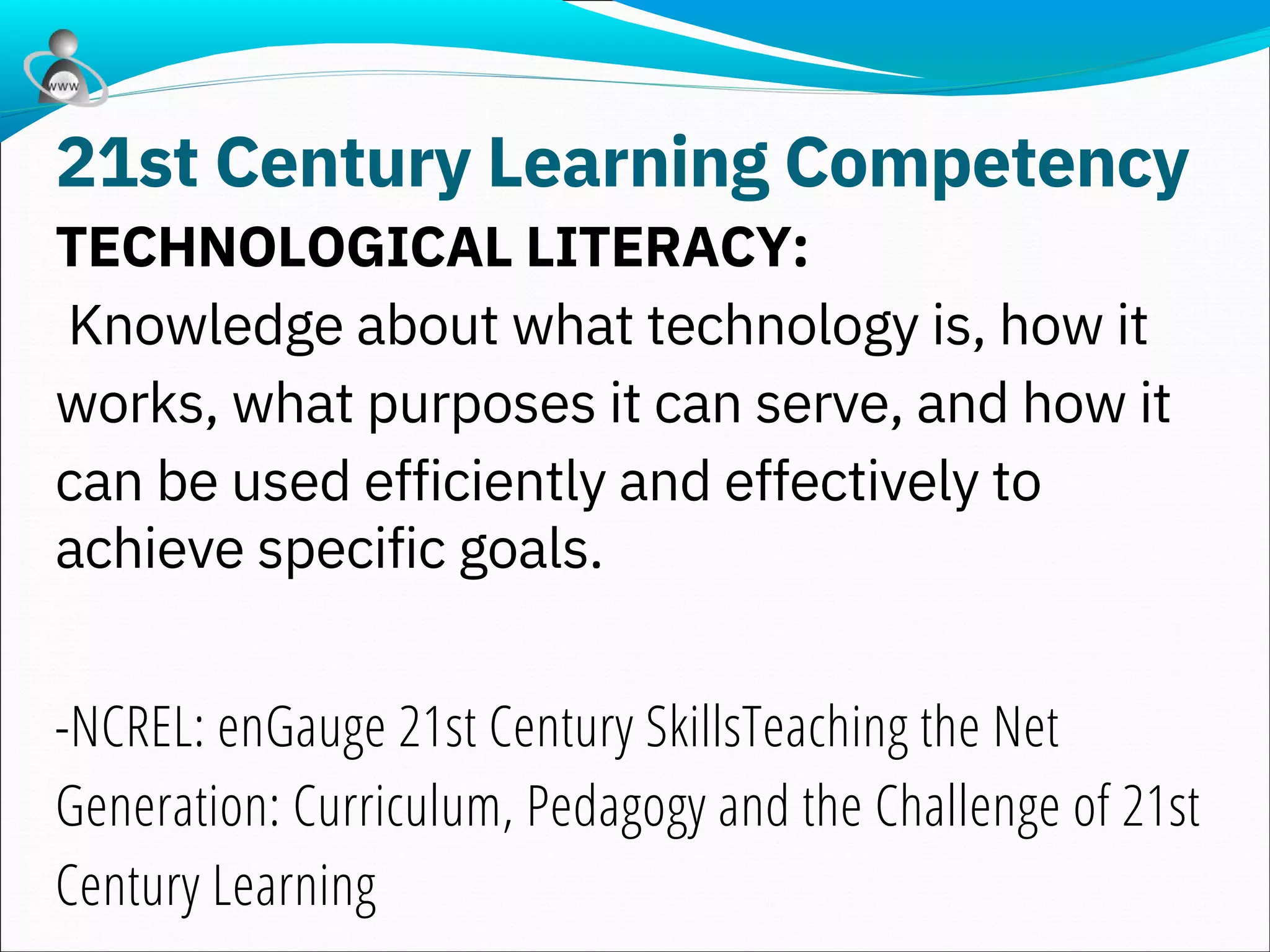 TECHNOLOGICAL LITERACY:
Knowledge about what technology is, how it
works, what purposes it can serve, and how it
can be used efficiently and effectively to
achieve specific goals.
-NCREL: enGauge 21st Century SkillsTeaching the Net
Generation: Curriculum, Pedagogy and the Challenge of 21st
Century Learning
21st Century Learning Competency
 