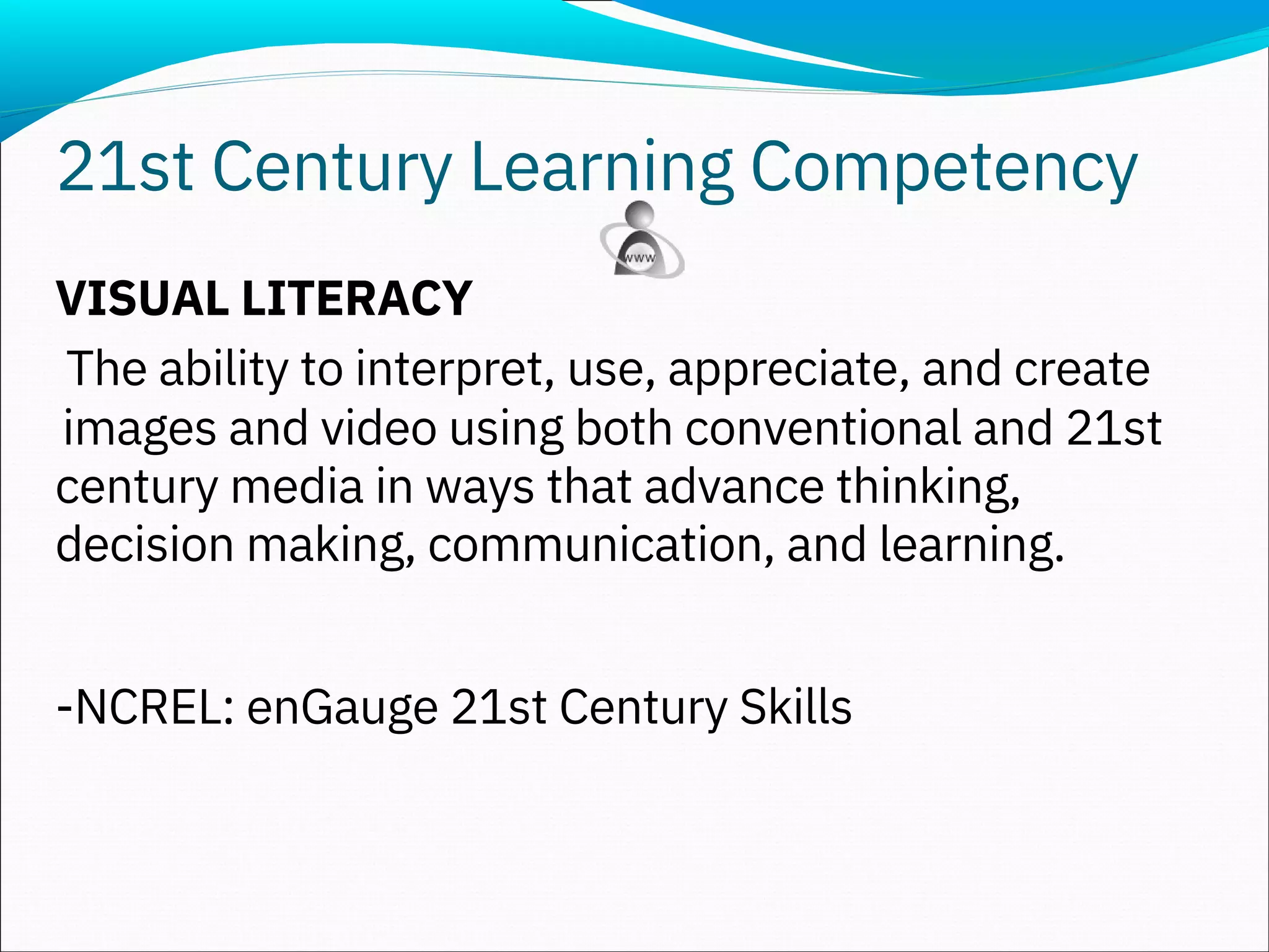 VISUAL LITERACY
The ability to interpret, use, appreciate, and create
images and video using both conventional and 21st
century media in ways that advance thinking,
decision making, communication, and learning.
-NCREL: enGauge 21st Century Skills
21st Century Learning Competency
 