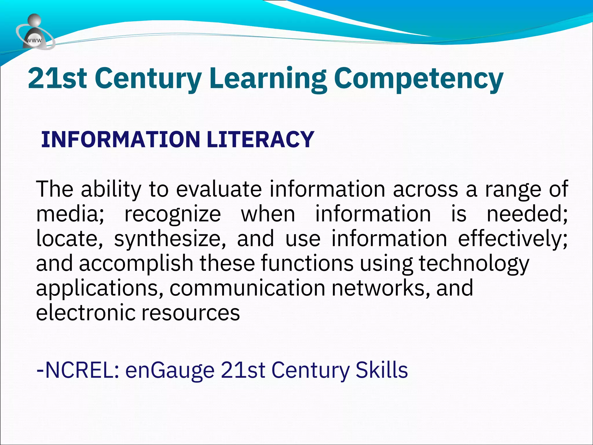 INFORMATION LITERACY
The ability to evaluate information across a range of
media; recognize when information is needed;
locate, synthesize, and use information effectively;
and accomplish these functions using technology
applications, communication networks, and
electronic resources
-NCREL: enGauge 21st Century Skills
21st Century Learning Competency
 