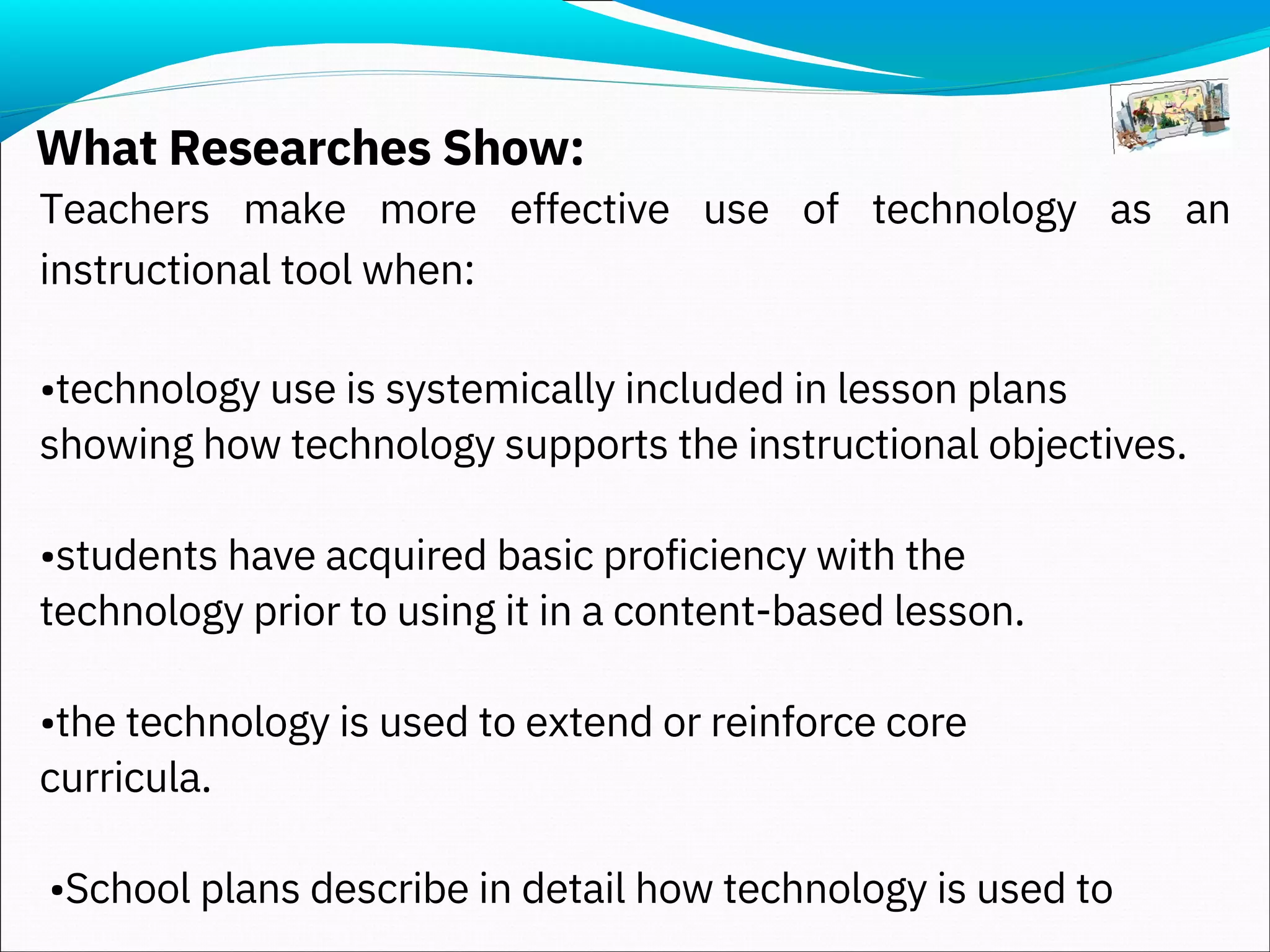 What Researches Show:
Teachers make more effective use of technology as an
instructional tool when:
•technology use is systemically included in lesson plans
showing how technology supports the instructional objectives.
•students have acquired basic proficiency with the
technology prior to using it in a content-based lesson.
•the technology is used to extend or reinforce core
curricula.
•School plans describe in detail how technology is used to
 
