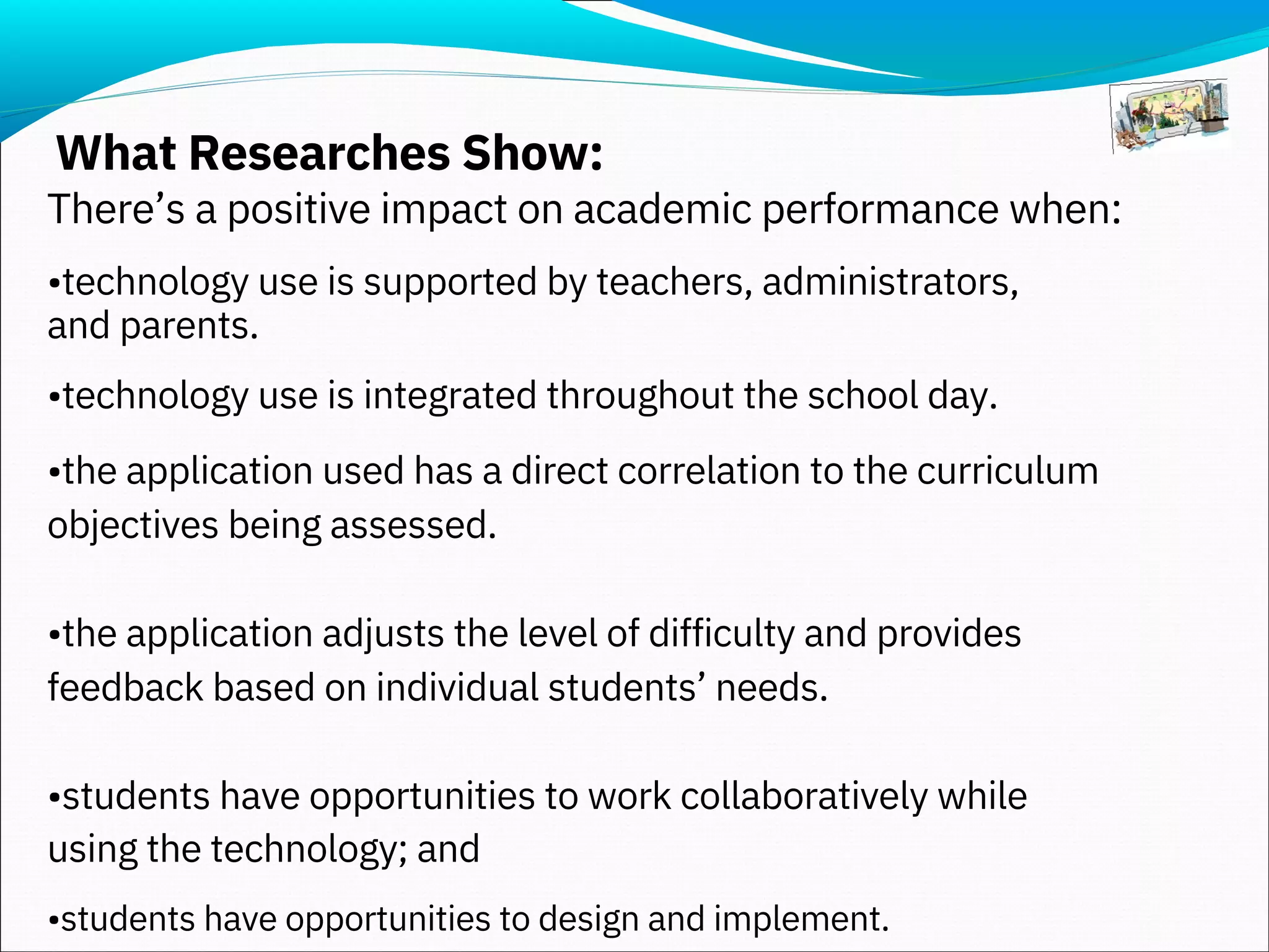 What Researches Show:
There’s a positive impact on academic performance when:
•technology use is supported by teachers, administrators,
and parents.
•technology use is integrated throughout the school day.
•the application used has a direct correlation to the curriculum
objectives being assessed.
•the application adjusts the level of difficulty and provides
feedback based on individual students’ needs.
•students have opportunities to work collaboratively while
using the technology; and
•students have opportunities to design and implement.
 
