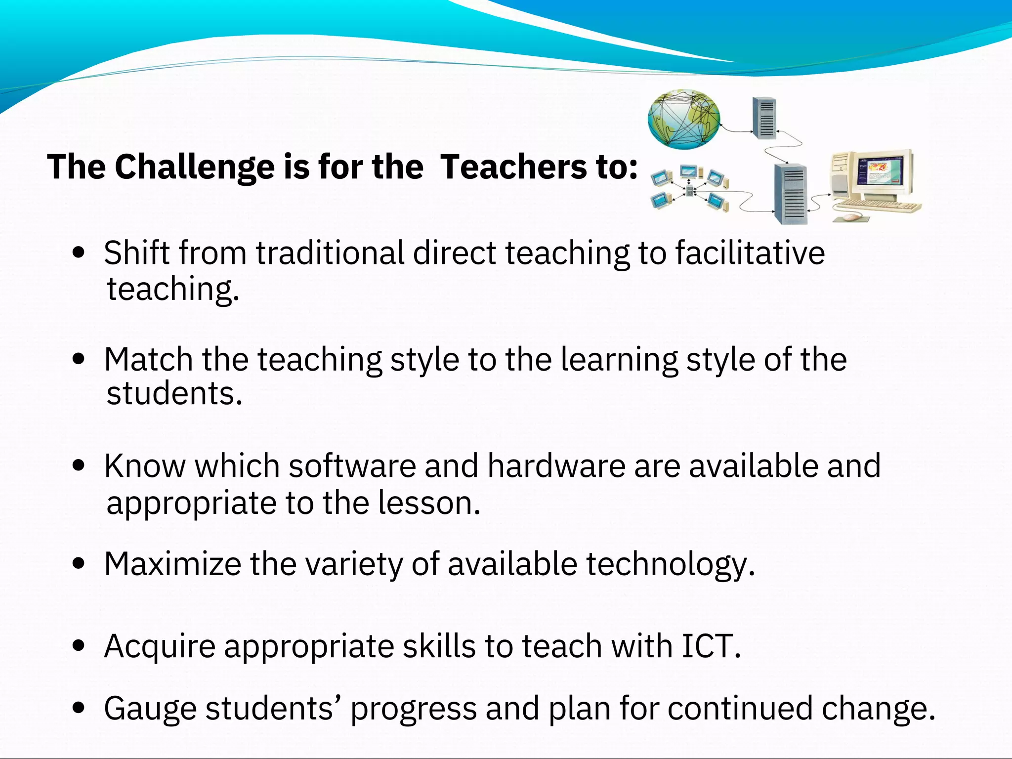 The Challenge is for the Teachers to:
Shift from traditional direct teaching to facilitative
Match the teaching style to the learning style of the
Know which software and hardware are available and
Maximize the variety of available technology.
Acquire appropriate skills to teach with ICT.
Gauge students’ progress and plan for continued change.
teaching.
students.
appropriate to the lesson.
 