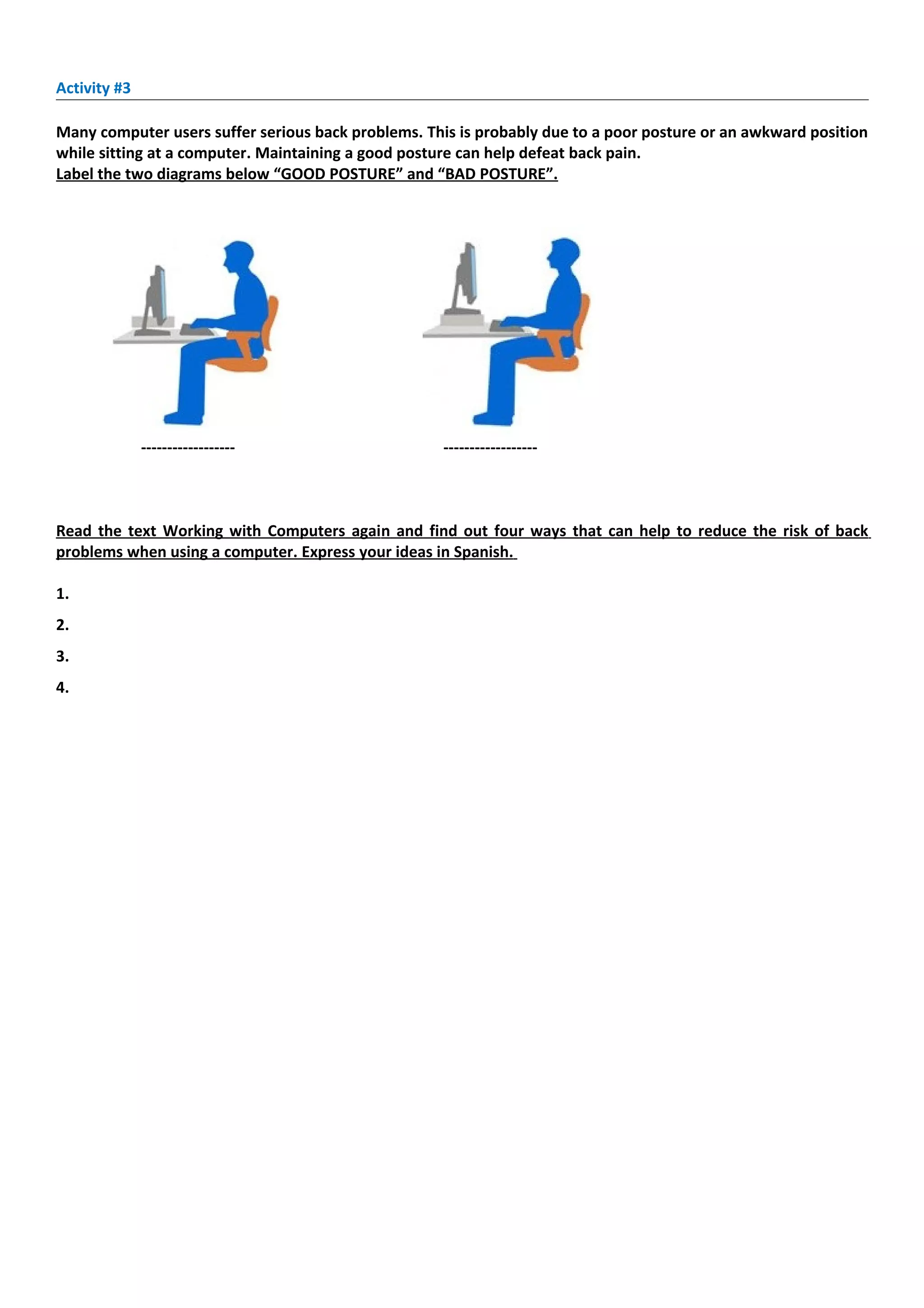 Activity #3

Many computer users suffer serious back problems. This is probably due to a poor posture or an awkward position
while sitting at a computer. Maintaining a good posture can help defeat back pain.
Label the two diagrams below “GOOD POSTURE” and “BAD POSTURE”.




              ------------------                    ------------------



Read the text Working with Computers again and find out four ways that can help to reduce the risk of back
problems when using a computer. Express your ideas in Spanish.

1.      
2.      
3.      
4.      
 