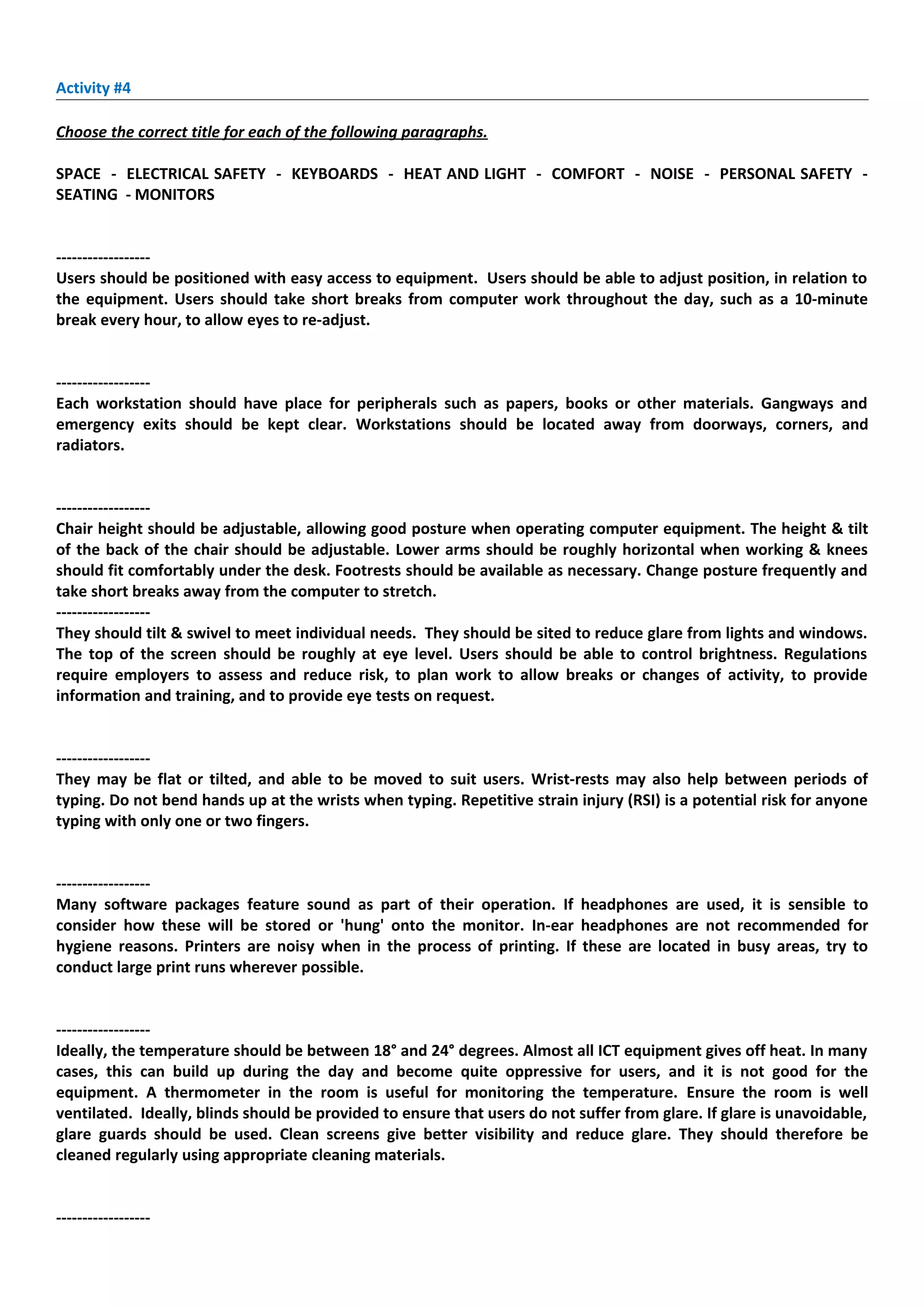 Activity #4

Choose the correct title for each of the following paragraphs.

SPACE - ELECTRICAL SAFETY - KEYBOARDS - HEAT AND LIGHT - COMFORT - NOISE - PERSONAL SAFETY -
SEATING - MONITORS


------------------
Users should be positioned with easy access to equipment. Users should be able to adjust position, in relation to
the equipment. Users should take short breaks from computer work throughout the day, such as a 10-minute
break every hour, to allow eyes to re-adjust.


------------------
Each workstation should have place for peripherals such as papers, books or other materials. Gangways and
emergency exits should be kept clear. Workstations should be located away from doorways, corners, and
radiators.


------------------
Chair height should be adjustable, allowing good posture when operating computer equipment. The height & tilt
of the back of the chair should be adjustable. Lower arms should be roughly horizontal when working & knees
should fit comfortably under the desk. Footrests should be available as necessary. Change posture frequently and
take short breaks away from the computer to stretch.
------------------
They should tilt & swivel to meet individual needs. They should be sited to reduce glare from lights and windows.
The top of the screen should be roughly at eye level. Users should be able to control brightness. Regulations
require employers to assess and reduce risk, to plan work to allow breaks or changes of activity, to provide
information and training, and to provide eye tests on request.


------------------
They may be flat or tilted, and able to be moved to suit users. Wrist-rests may also help between periods of
typing. Do not bend hands up at the wrists when typing. Repetitive strain injury (RSI) is a potential risk for anyone
typing with only one or two fingers.


------------------
Many software packages feature sound as part of their operation. If headphones are used, it is sensible to
consider how these will be stored or 'hung' onto the monitor. In-ear headphones are not recommended for
hygiene reasons. Printers are noisy when in the process of printing. If these are located in busy areas, try to
conduct large print runs wherever possible.


------------------
Ideally, the temperature should be between 18° and 24° degrees. Almost all ICT equipment gives off heat. In many
cases, this can build up during the day and become quite oppressive for users, and it is not good for the
equipment. A thermometer in the room is useful for monitoring the temperature. Ensure the room is well
ventilated. Ideally, blinds should be provided to ensure that users do not suffer from glare. If glare is unavoidable,
glare guards should be used. Clean screens give better visibility and reduce glare. They should therefore be
cleaned regularly using appropriate cleaning materials.


------------------
 
