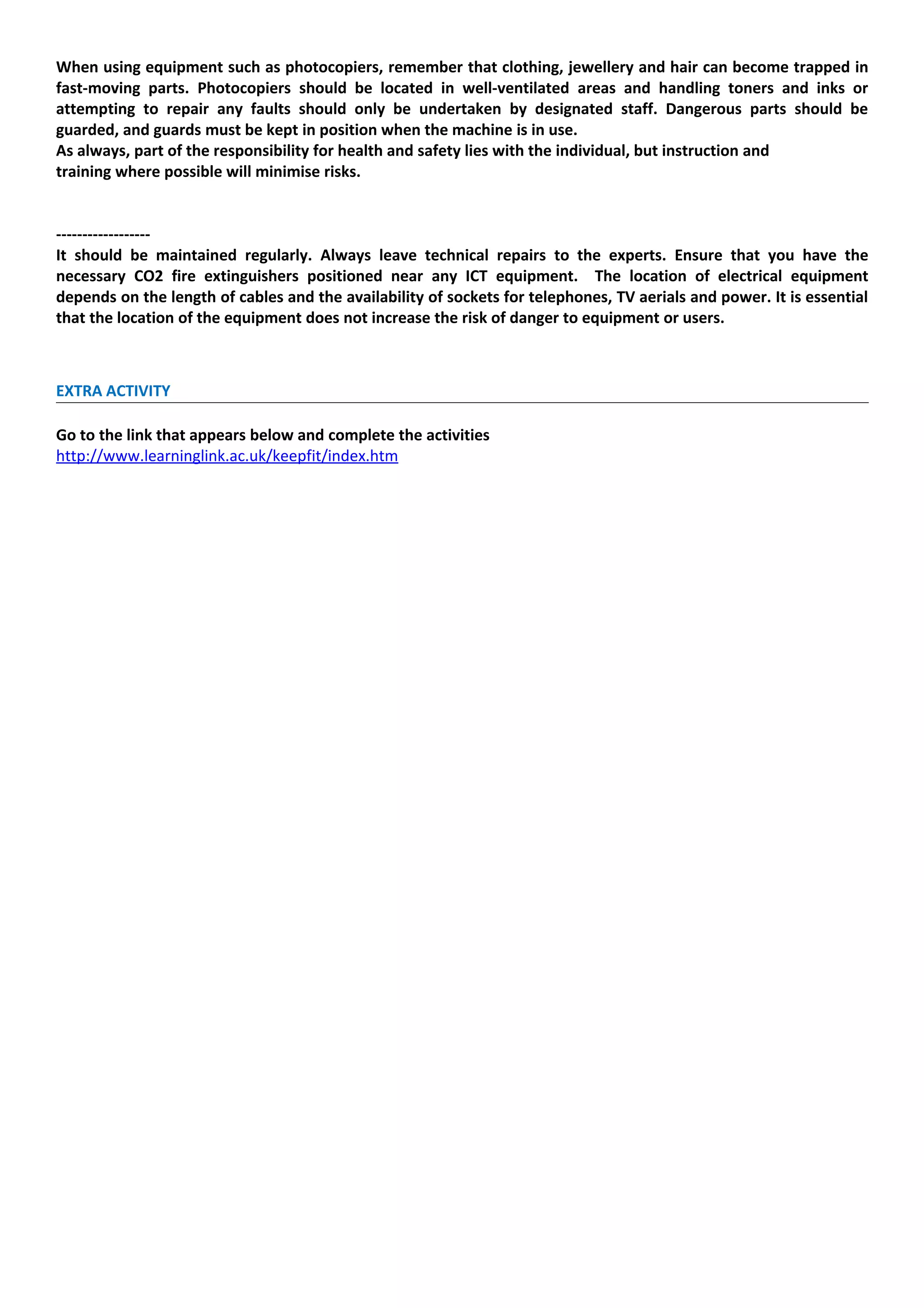 When using equipment such as photocopiers, remember that clothing, jewellery and hair can become trapped in
fast-moving parts. Photocopiers should be located in well-ventilated areas and handling toners and inks or
attempting to repair any faults should only be undertaken by designated staff. Dangerous parts should be
guarded, and guards must be kept in position when the machine is in use.
As always, part of the responsibility for health and safety lies with the individual, but instruction and
training where possible will minimise risks.


------------------
It should be maintained regularly. Always leave technical repairs to the experts. Ensure that you have the
necessary CO2 fire extinguishers positioned near any ICT equipment. The location of electrical equipment
depends on the length of cables and the availability of sockets for telephones, TV aerials and power. It is essential
that the location of the equipment does not increase the risk of danger to equipment or users.



EXTRA ACTIVITY

Go to the link that appears below and complete the activities
http://www.learninglink.ac.uk/keepfit/index.htm
 