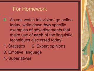 For Homework

    As you watch television/ go online
    today, write down two specific
    examples of advertisements that
    make use of each of the linguistic
    techniques discussed today:
1. Statistics    2. Expert opinions
3. Emotive language
4. Superlatives
 