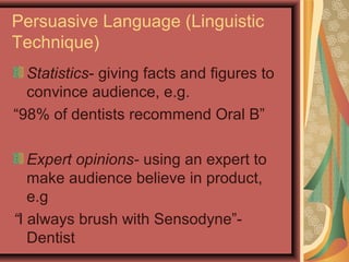 Persuasive Language (Linguistic
Technique)
  Statistics- giving facts and figures to
  convince audience, e.g.
“98% of dentists recommend Oral B”

   Expert opinions- using an expert to
   make audience believe in product,
   e.g
“I always brush with Sensodyne”-
   Dentist
 