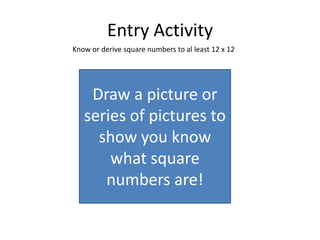 Entry Activity
Know or derive square numbers to al least 12 x 12




    Draw a picture or
   series of pictures to
     show you know
       what square
      numbers are!
 