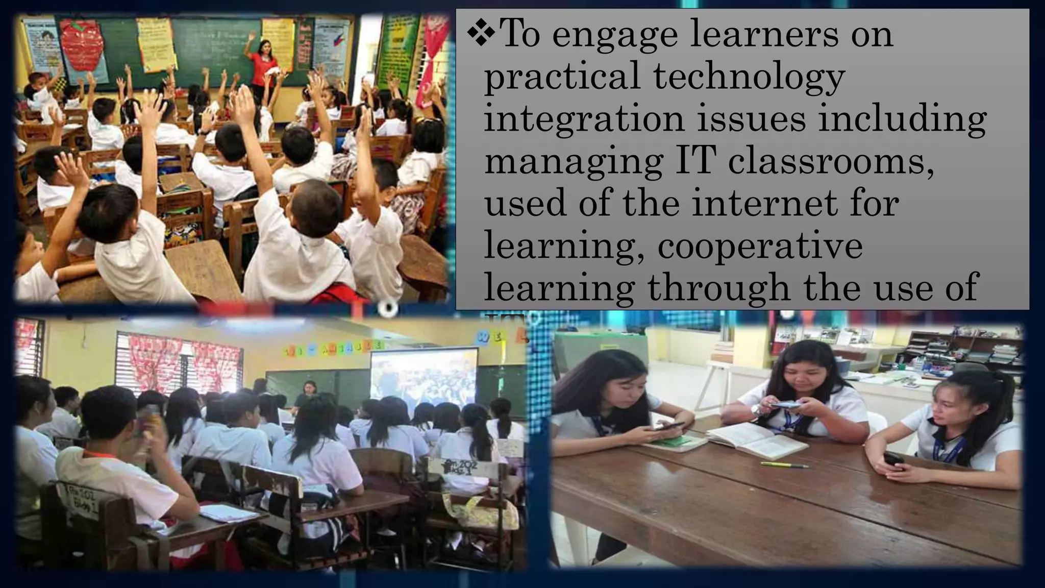 To engage learners on
practical technology
integration issues including
managing IT classrooms,
used of the internet for
learning, cooperative
learning through the use of
IT.
 