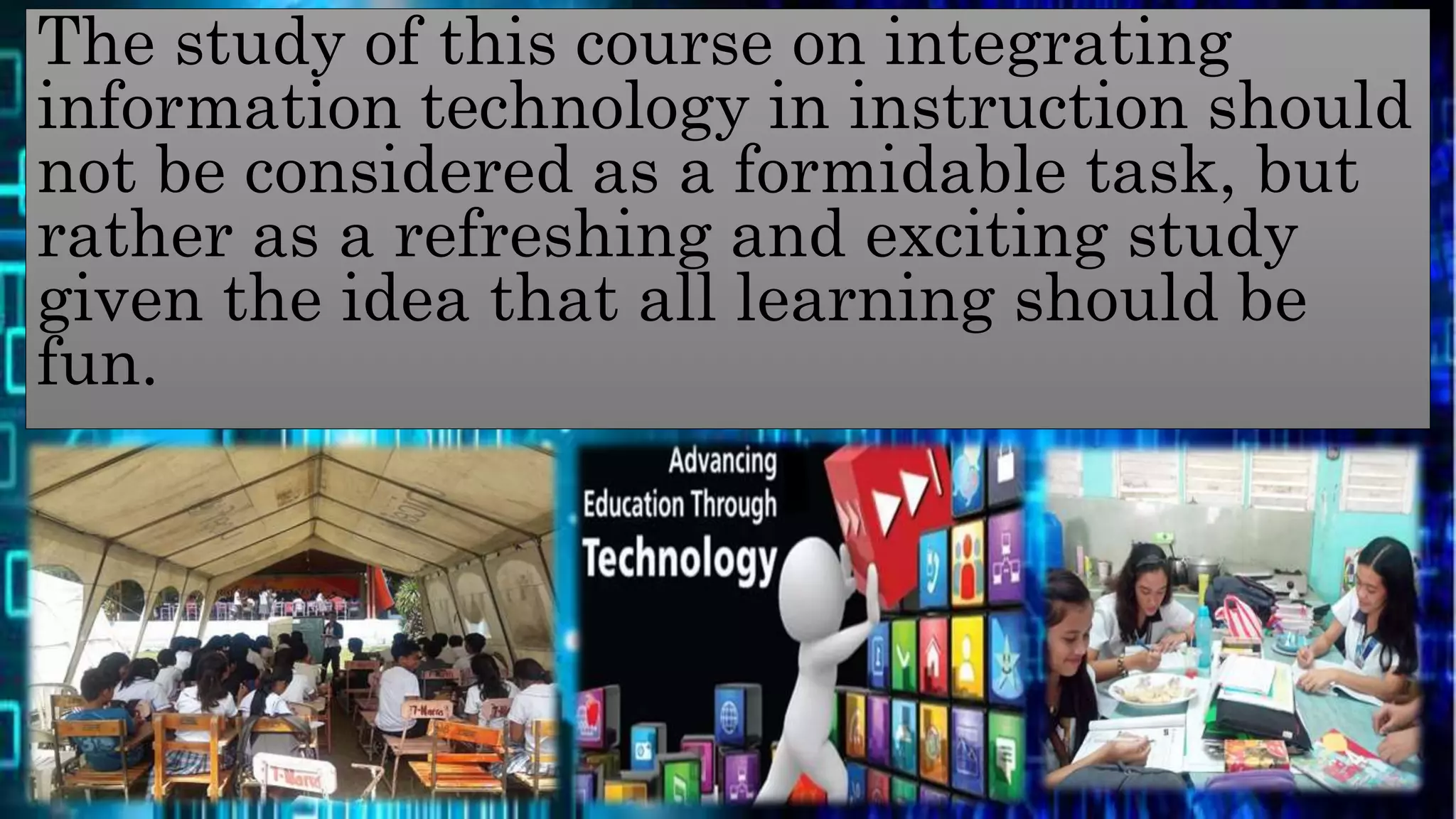 The study of this course on integrating
information technology in instruction should
not be considered as a formidable task, but
rather as a refreshing and exciting study
given the idea that all learning should be
fun.
 