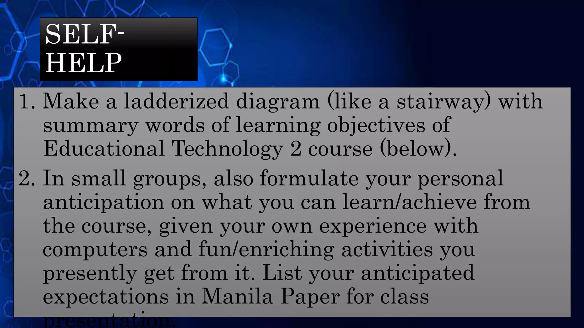 SELF-
HELP
1. Make a ladderized diagram (like a stairway) with
summary words of learning objectives of
Educational Technology 2 course (below).
2. In small groups, also formulate your personal
anticipation on what you can learn/achieve from
the course, given your own experience with
computers and fun/enriching activities you
presently get from it. List your anticipated
expectations in Manila Paper for class
presentation.
 