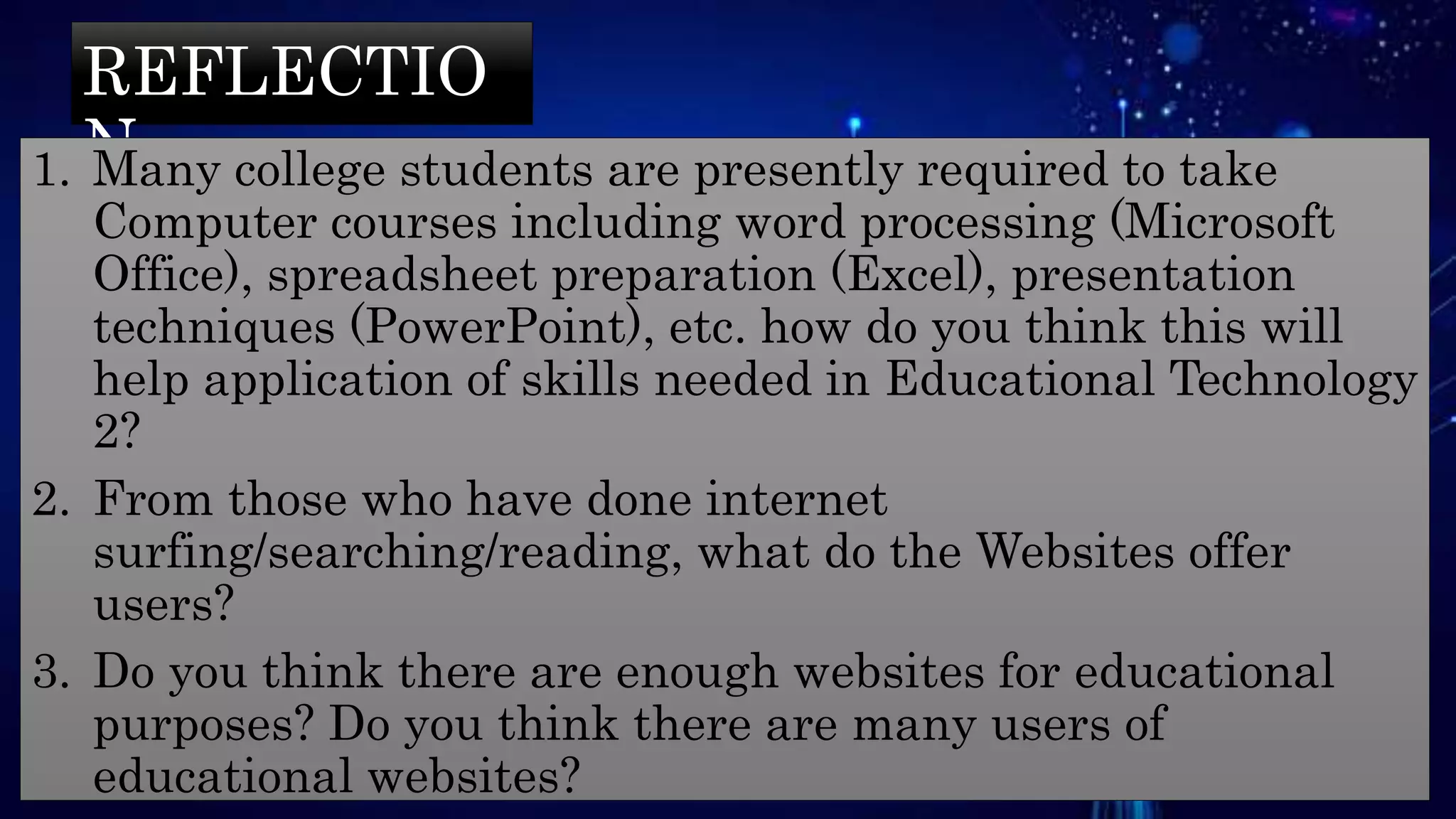 REFLECTIO
N1. Many college students are presently required to take
Computer courses including word processing (Microsoft
Office), spreadsheet preparation (Excel), presentation
techniques (PowerPoint), etc. how do you think this will
help application of skills needed in Educational Technology
2?
2. From those who have done internet
surfing/searching/reading, what do the Websites offer
users?
3. Do you think there are enough websites for educational
purposes? Do you think there are many users of
educational websites?
 
