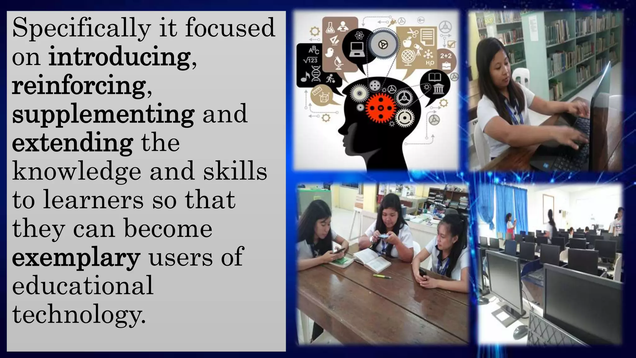 Specifically it focused
on introducing,
reinforcing,
supplementing and
extending the
knowledge and skills
to learners so that
they can become
exemplary users of
educational
technology.
 
