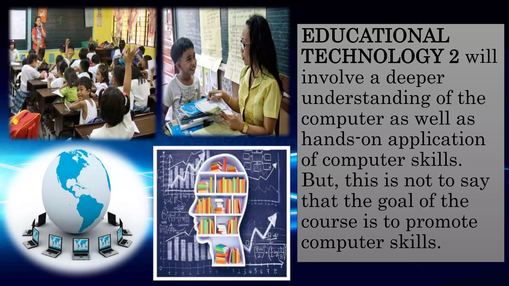 EDUCATIONAL
TECHNOLOGY 2 will
involve a deeper
understanding of the
computer as well as
hands-on application
of computer skills.
But, this is not to say
that the goal of the
course is to promote
computer skills.
 