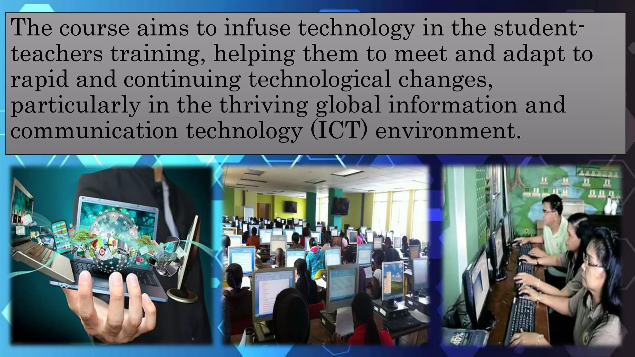The course aims to infuse technology in the student-
teachers training, helping them to meet and adapt to
rapid and continuing technological changes,
particularly in the thriving global information and
communication technology (ICT) environment.
 