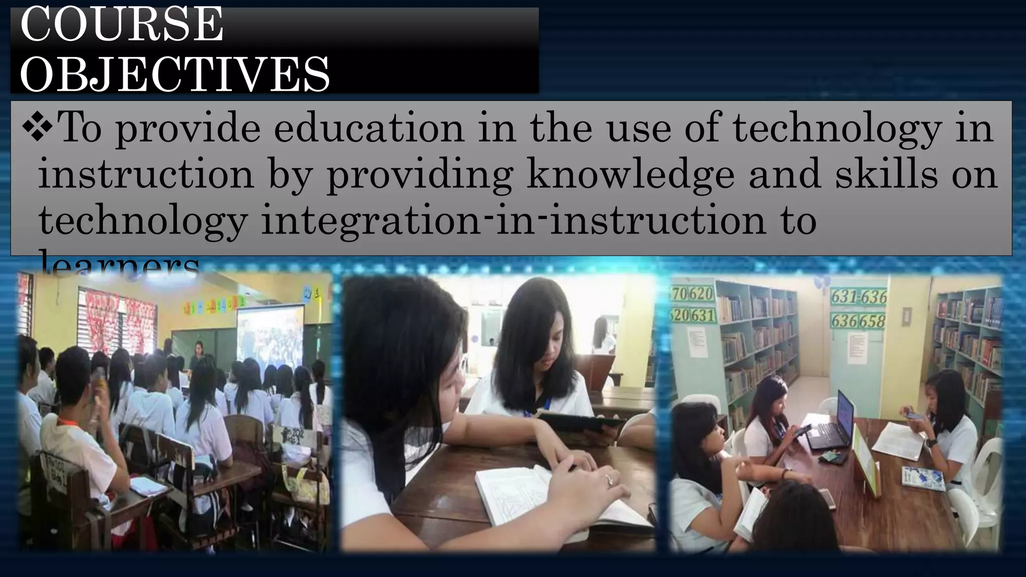 COURSE
OBJECTIVES
To provide education in the use of technology in
instruction by providing knowledge and skills on
technology integration-in-instruction to
learners.
 