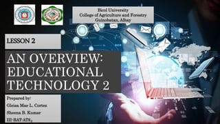 AN OVERVIEW:
EDUCATIONAL
TECHNOLOGY 2
Prepared by:
Gleisa Mae L. Cortez
Sheena B. Kumar
III-BAT-AT𝐄 𝟐
Bicol University
College of Agriculture and Forestry
Guinobatan, Albay
LESSON 2
 