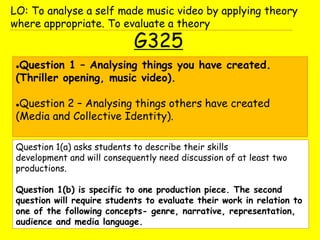 G325
Question 1 – Analysing things you have created.
(Thriller opening, music video).
Question 2 – Analysing things others have created
(Media and Collective Identity).
LO: To analyse a self made music video by applying theory
where appropriate. To evaluate a theory
Question 1(a) asks students to describe their skills
development and will consequently need discussion of at least two
productions.
Question 1(b) is specific to one production piece. The second
question will require students to evaluate their work in relation to
one of the following concepts- genre, narrative, representation,
audience and media language.
 