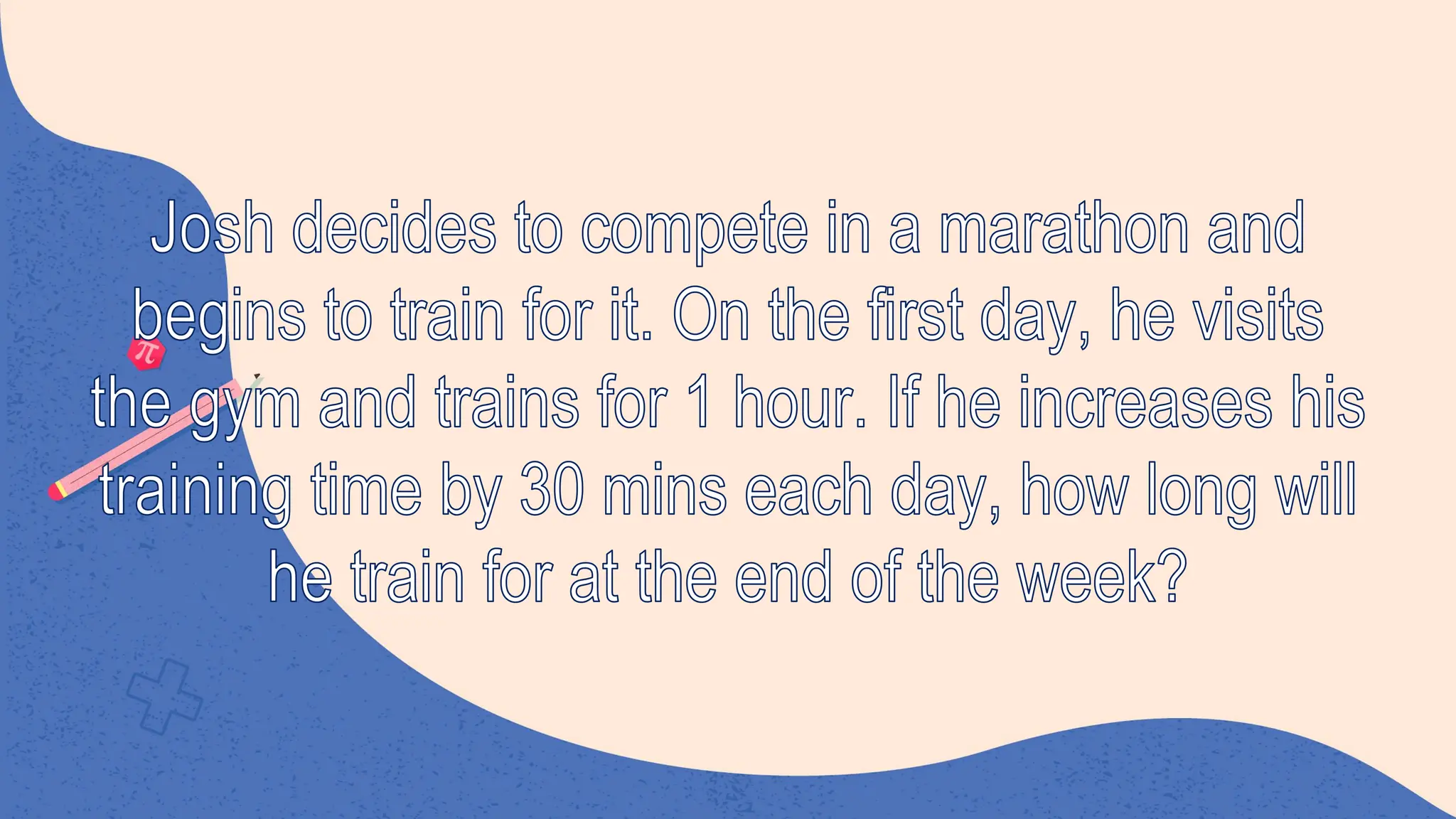 Josh decides to compete in a marathon and
begins to train for it. On the first day, he visits
the gym and trains for 1 hour. If he increases his
training time by 30 mins each day, how long will
he train for at the end of the week?
 