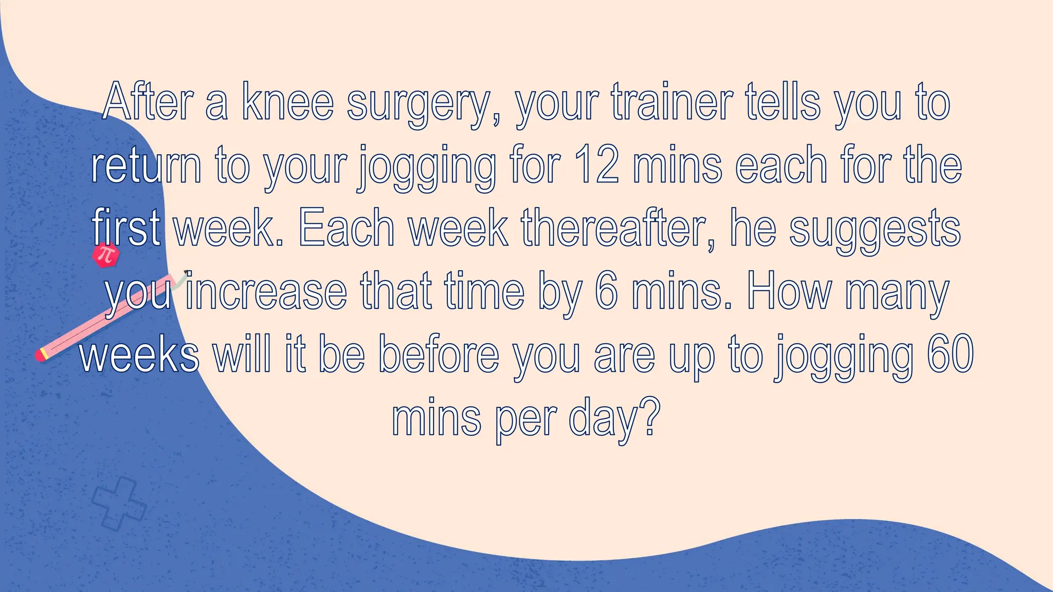After a knee surgery, your trainer tells you to
return to your jogging for 12 mins each for the
first week. Each week thereafter, he suggests
you increase that time by 6 mins. How many
weeks will it be before you are up to jogging 60
mins per day?
 
