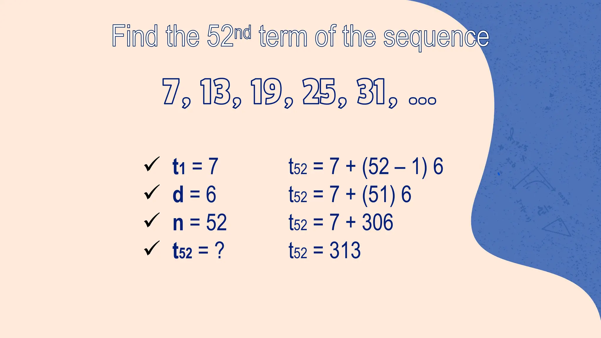 Find the 52nd term of the sequence
ü t1 = 7
ü d = 6
ü n = 52
ü t52 = ?
t52 = 7 + (52 – 1) 6
t52 = 7 + (51) 6
t52 = 7 + 306
t52 = 313
 