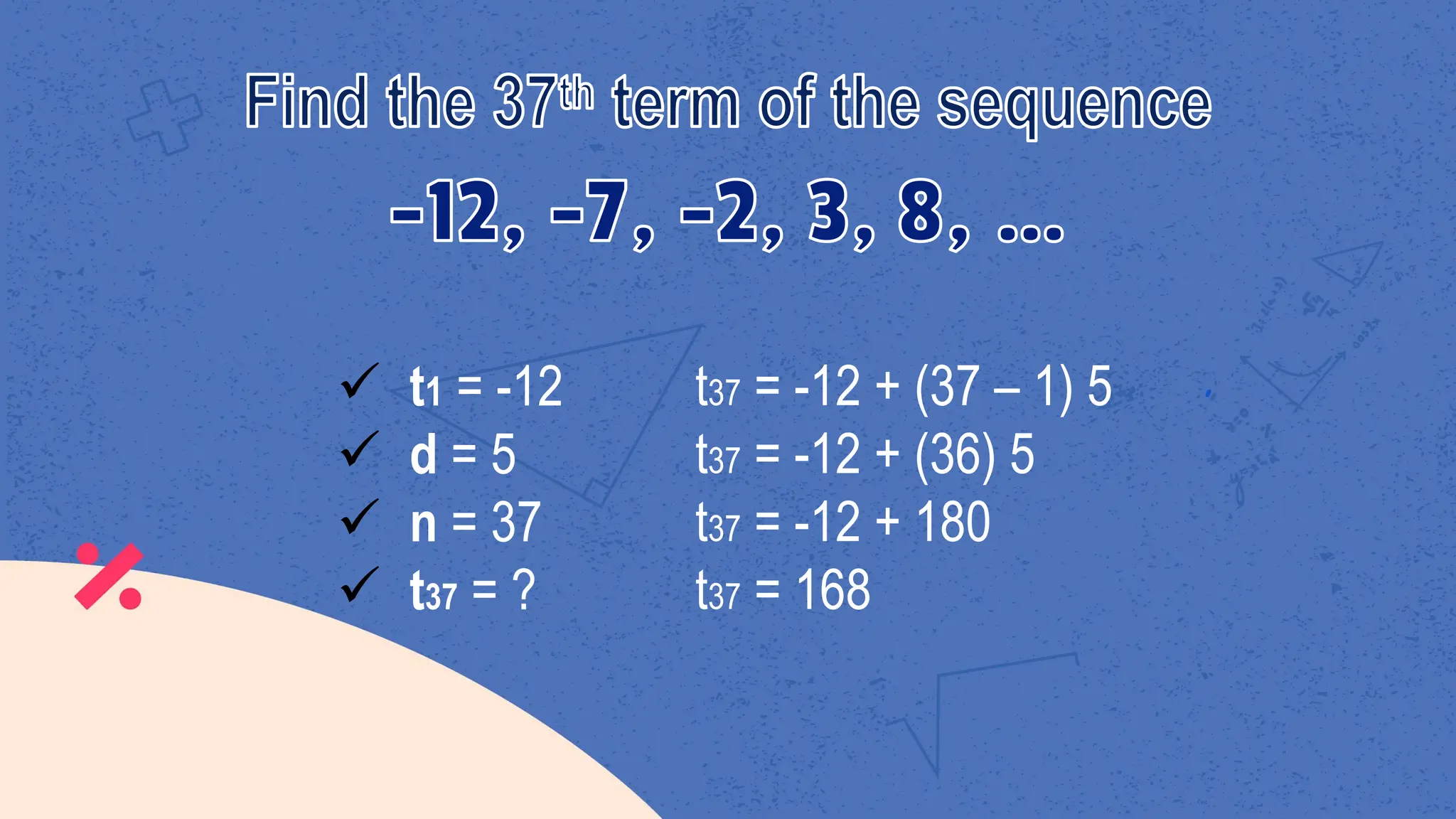 ü t1 = -12
ü d = 5
ü n = 37
ü t37 = ?
t37 = -12 + (37 – 1) 5
t37 = -12 + (36) 5
t37 = -12 + 180
t37 = 168
 
