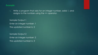 Example
1. Write a program that asks for an integer number, adds 1, and
assigns to the number using the += operator.
Sample Output 1
Enter an integer number: 1
The updated number is: 2
Sample Output 2
Enter an integer number: 2
The updated number is: 3
 