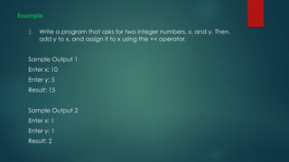 Example
2. Write a program that asks for two integer numbers, x, and y. Then,
add y to x, and assign it to x using the += operator.
Sample Output 1
Enter x: 10
Enter y: 5
Result: 15
Sample Output 2
Enter x: 1
Enter y: 1
Result: 2
 