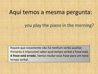Aqui temos a mesma pergunta:
          you play the piano in the morning?



Repare que novamente não há nenhum verbo auxiliar.
Portanto é impossível saber qual tempo verbal a frase está.
A frase está errada. Vamos mudar essa frase para um novo
tempo verbal.
 