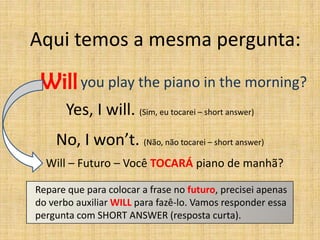 Aqui temos a mesma pergunta:

 Will you play the piano in the morning?
       Yes, I will. (Sim, eu tocarei – short answer)
    No, I won’t. (Não, não tocarei – short answer)
  Will – Futuro – Você TOCARÁ piano de manhã?

Repare que para colocar a frase no futuro, precisei apenas
do verbo auxiliar WILL para fazê-lo. Vamos responder essa
pergunta com SHORT ANSWER (resposta curta).
 