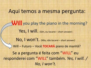 Aqui temos a mesma pergunta:

    Will you play the piano in the morning?
        Yes, I will. (Sim, eu tocarei – short answer)
      No, I won’t. (Não, não tocarei – short answer)
     Will – Futuro – Você TOCARÁ piano de manhã?

    Se a pergunta é feita com “WILL” eu
responderei com “WILL” também. Yes, I will. /
                No, I won’t.
 
