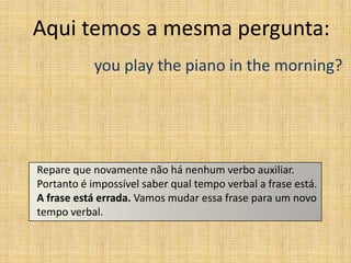 Aqui temos a mesma pergunta:
            you play the piano in the morning?




Repare que novamente não há nenhum verbo auxiliar.
Portanto é impossível saber qual tempo verbal a frase está.
A frase está errada. Vamos mudar essa frase para um novo
tempo verbal.
 