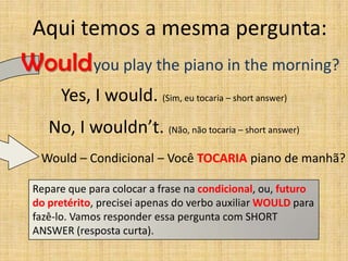 Aqui temos a mesma pergunta:
Would you play the piano in the morning?
      Yes, I would. (Sim, eu tocaria – short answer)
    No, I wouldn’t. (Não, não tocaria – short answer)
  Would – Condicional – Você TOCARIA piano de manhã?

 Repare que para colocar a frase na condicional, ou, futuro
 do pretérito, precisei apenas do verbo auxiliar WOULD para
 fazê-lo. Vamos responder essa pergunta com SHORT
 ANSWER (resposta curta).
 