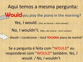 Aqui temos a mesma pergunta:
Would you play the piano in the morning?
     Yes, I would. (Sim, eu tocaria – short answer)
   No, I wouldn’t. (Não, não tocaria – short answer)
  Would – Condicional – Você TOCARIA piano de manhã?


  Se a pergunta é feita com “WOULD” eu
responderei com “WOULD” também. Yes, I
          would. / No, I wouldn’t.
 