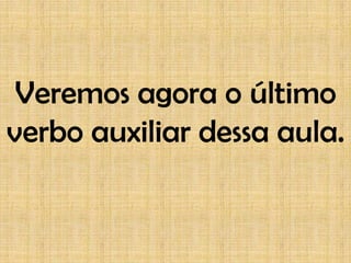 Veremos agora o último
verbo auxiliar dessa aula.
 