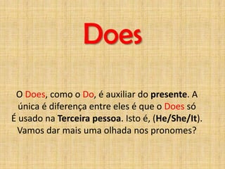 Does
 O Does, como o Do, é auxiliar do presente. A
  única é diferença entre eles é que o Does só
É usado na Terceira pessoa. Isto é, (He/She/It).
 Vamos dar mais uma olhada nos pronomes?
 