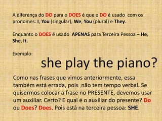 A diferença do DO para o DOES é que o DO é usado com os
pronomes: I, You (singular), We, You (plural) e They.

Enquanto o DOES é usado APENAS para Terceira Pessoa – He,
She, It.

Exemplo:

           she play the piano?
Como nas frases que vimos anteriormente, essa
também está errada, pois não tem tempo verbal. Se
quisermos colocar a frase no PRESENTE, devemos usar
um auxiliar. Certo? E qual é o auxiliar do presente? Do
ou Does? Does. Pois está na terceira pessoa: SHE.
 