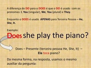A diferença do DO para o DOES é que o DO é usado com os
pronomes: I, You (singular), We, You (plural) e They.

Enquanto o DOES é usado APENAS para Terceira Pessoa – He,
She, It.

Exemplo:

Does she play the piano?
      Does – Presente (terceira pessoa He, She, It) –
                     Ela toca piano?
Da mesma forma, na resposta, usamos o mesmo
auxiliar da pergunta:
 