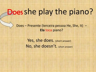 Does she play the piano?
  Does – Presente (terceira pessoa He, She, It) –
                 Ela toca piano?

        Yes, she does. (short answer)
        No, she doesn’t. (short answer)
 