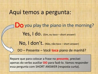 Aqui temos a pergunta:

   Do you play the piano in the morning?
         Yes, I do. (Sim, eu toco – short answer)
      No, I don’t. (Não, não toco – short answer)
     DO – Presente – Você toca piano de manhã?

Repare que para colocar a frase no presente, precisei
apenas do verbo auxiliar DO para fazê-lo. Vamos responder
essa pergunta com SHORT ANSWER (resposta curta).
 