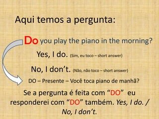 Aqui temos a pergunta:

    Do you play the piano in the morning?
        Yes, I do. (Sim, eu toco – short answer)
      No, I don’t. (Não, não toco – short answer)
     DO – Presente – Você toca piano de manhã?

    Se a pergunta é feita com “DO” eu
responderei com “DO” também. Yes, I do. /
               No, I don’t.
 