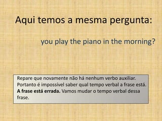 Aqui temos a mesma pergunta:
          you play the piano in the morning?



Repare que novamente não há nenhum verbo auxiliar.
Portanto é impossível saber qual tempo verbal a frase está.
A frase está errada. Vamos mudar o tempo verbal dessa
frase.
 