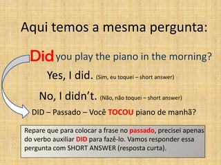 Aqui temos a mesma pergunta:

 Did you play the piano in the morning?
       Yes, I did. (Sim, eu toquei – short answer)
    No, I didn’t. (Não, não toquei – short answer)
  DID – Passado – Você TOCOU piano de manhã?

Repare que para colocar a frase no passado, precisei apenas
do verbo auxiliar DID para fazê-lo. Vamos responder essa
pergunta com SHORT ANSWER (resposta curta).
 