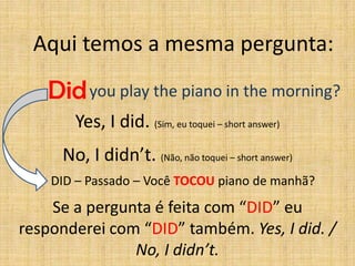 Aqui temos a mesma pergunta:

   Did you play the piano in the morning?
       Yes, I did. (Sim, eu toquei – short answer)
     No, I didn’t. (Não, não toquei – short answer)
    DID – Passado – Você TOCOU piano de manhã?

    Se a pergunta é feita com “DID” eu
responderei com “DID” também. Yes, I did. /
               No, I didn’t.
 