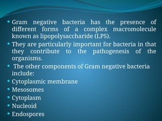  Gram negative bacteria has the presence of
different forms of a complex macromolecule
known as lipopolysaccharide (LPS).
 They are particularly important for bacteria in that
they contribute to the pathogenesis of the
organisms.
 The other components of Gram negative bacteria
include:
 Cytoplasmic membrane
 Mesosomes
 Cytoplasm
 Nucleoid
 Endospores
 