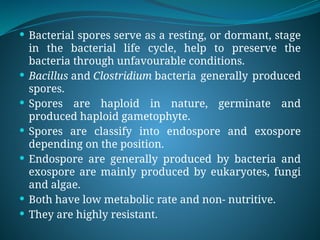  Bacterial spores serve as a resting, or dormant, stage
in the bacterial life cycle, help to preserve the
bacteria through unfavourable conditions.
 Bacillus and Clostridium bacteria generally produced
spores.
 Spores are haploid in nature, germinate and
produced haploid gametophyte.
 Spores are classify into endospore and exospore
depending on the position.
 Endospore are generally produced by bacteria and
exospore are mainly produced by eukaryotes, fungi
and algae.
 Both have low metabolic rate and non- nutritive.
 They are highly resistant.
 