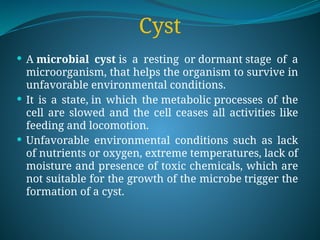 Cyst
 A microbial cyst is a resting or dormant stage of a
microorganism, that helps the organism to survive in
unfavorable environmental conditions.
 It is a state, in which the metabolic processes of the
cell are slowed and the cell ceases all activities like
feeding and locomotion.
 Unfavorable environmental conditions such as lack
of nutrients or oxygen, extreme temperatures, lack of
moisture and presence of toxic chemicals, which are
not suitable for the growth of the microbe trigger the
formation of a cyst.
 