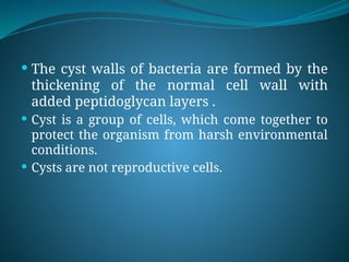  The cyst walls of bacteria are formed by the
thickening of the normal cell wall with
added peptidoglycan layers .
 Cyst is a group of cells, which come together to
protect the organism from harsh environmental
conditions.
 Cysts are not reproductive cells.
 