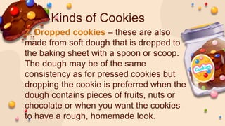 Kinds of Cookies
2. Dropped cookies – these are also
made from soft dough that is dropped to
the baking sheet with a spoon or scoop.
The dough may be of the same
consistency as for pressed cookies but
dropping the cookie is preferred when the
dough contains pieces of fruits, nuts or
chocolate or when you want the cookies
to have a rough, homemade look.
 