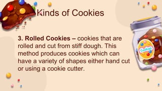 Kinds of Cookies
3. Rolled Cookies – cookies that are
rolled and cut from stiff dough. This
method produces cookies which can
have a variety of shapes either hand cut
or using a cookie cutter.
 